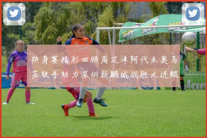 热身赛精彩回顾周定洋阿代米奥乌苏联手助力深圳新鹏城战胜大连鲲城