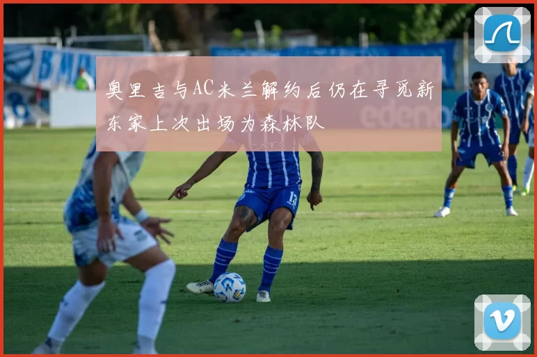 奥里吉与AC米兰解约后仍在寻觅新东家上次出场为森林队