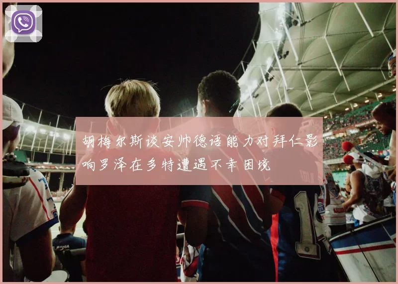 胡梅尔斯谈安帅德语能力对拜仁影响罗泽在多特遭遇不幸困境