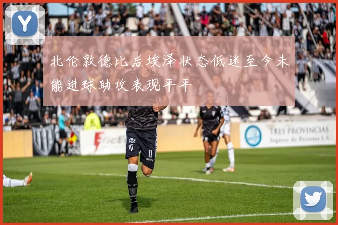 北伦敦德比后埃泽状态低迷至今未能进球助攻表现平平