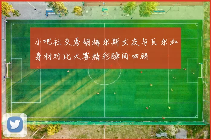 小吧社交秀胡梅尔斯女友与瓦尔加身材对比大赛精彩瞬间回顾