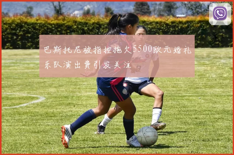 巴斯托尼被指控拖欠5500欧元婚礼乐队演出费引发关注
