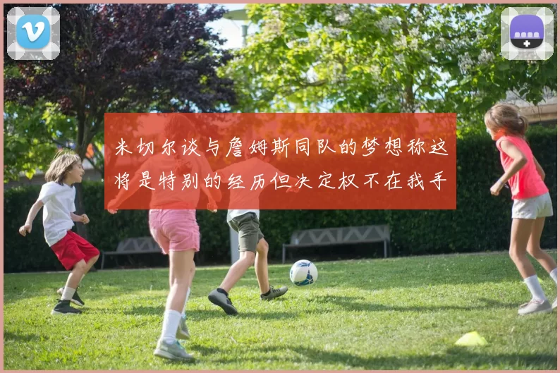 米切尔谈与詹姆斯同队的梦想称这将是特别的经历但决定权不在我手中