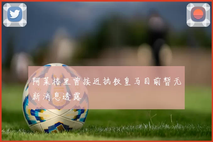 阿莱格里曾接近执教皇马目前暂无新消息透露