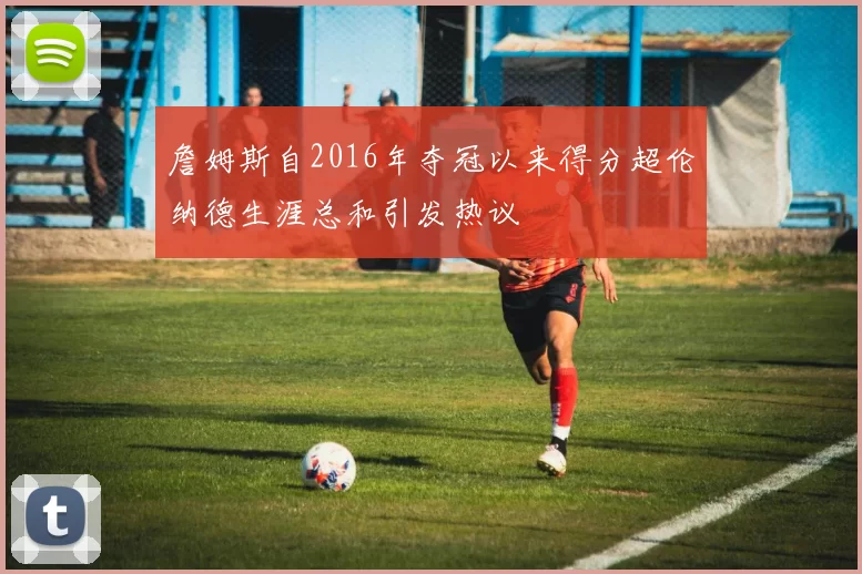 詹姆斯自2016年夺冠以来得分超伦纳德生涯总和引发热议