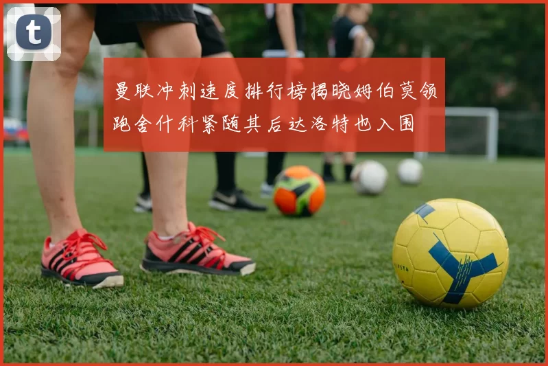 曼联冲刺速度排行榜揭晓姆伯莫领跑舍什科紧随其后达洛特也入围