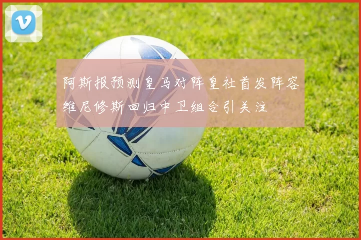 阿斯报预测皇马对阵皇社首发阵容维尼修斯回归中卫组合引关注