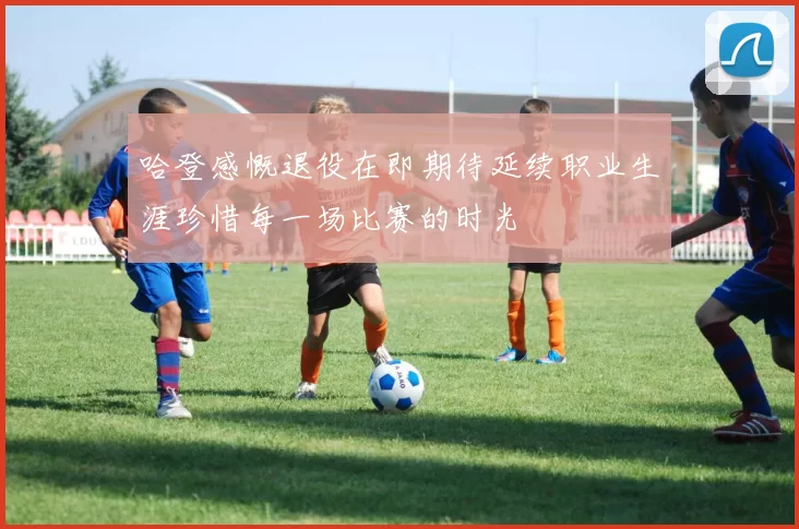 哈登感慨退役在即期待延续职业生涯珍惜每一场比赛的时光