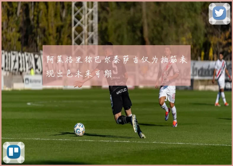 阿莱格里称巴尔泰萨吉仅为抽筋表现出色未来可期