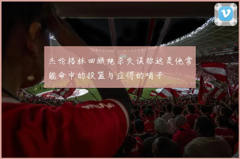 杰伦格林回顾绝杀失误称这是他常能命中的投篮与应得的哨子
