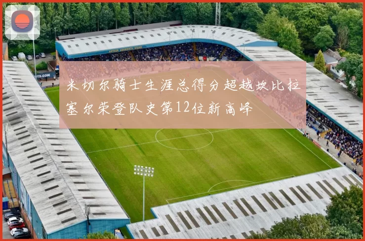米切尔骑士生涯总得分超越坎比拉塞尔荣登队史第12位新高峰