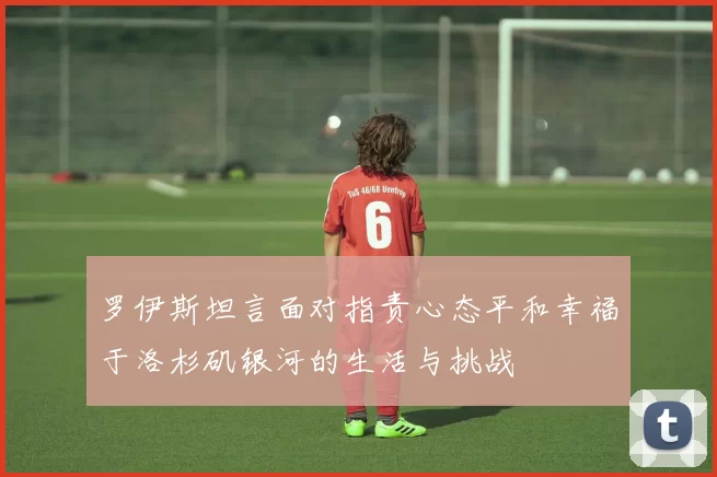 罗伊斯坦言面对指责心态平和幸福于洛杉矶银河的生活与挑战