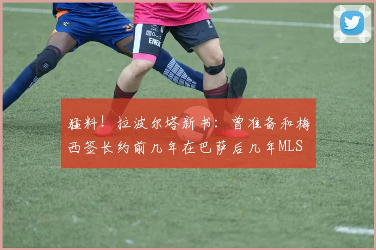 猛料！拉波尔塔新书：曾准备和梅西签长约前几年在巴萨后几年MLS