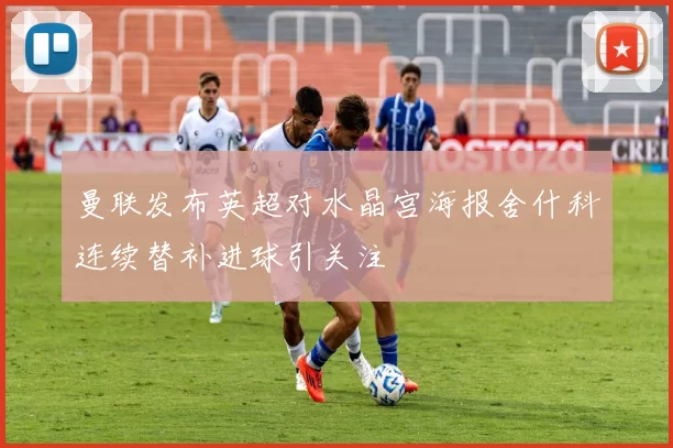 曼联发布英超对水晶宫海报舍什科连续替补进球引关注