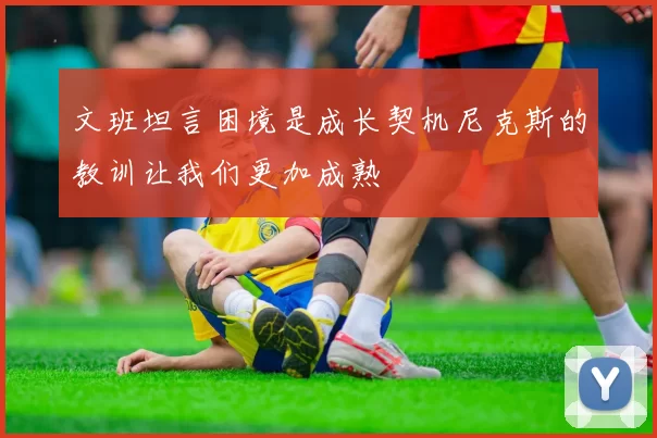 文班坦言困境是成长契机尼克斯的教训让我们更加成熟