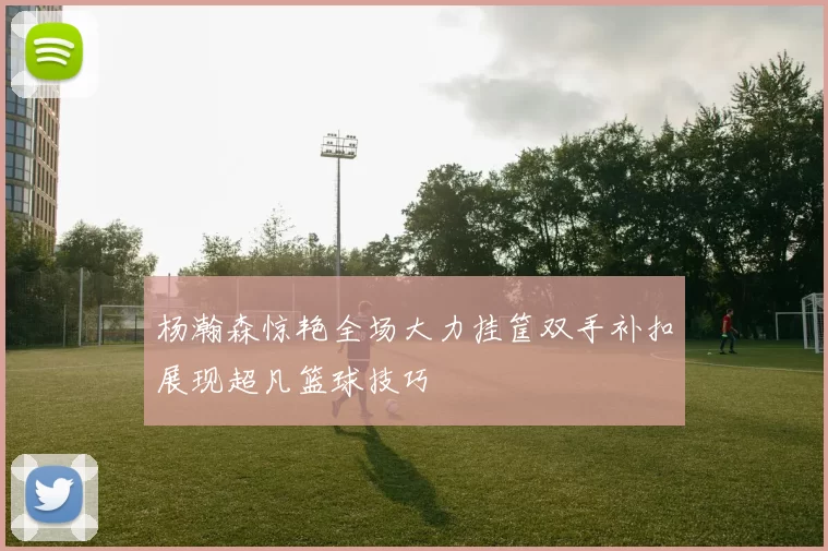 杨瀚森惊艳全场大力挂筐双手补扣展现超凡篮球技巧