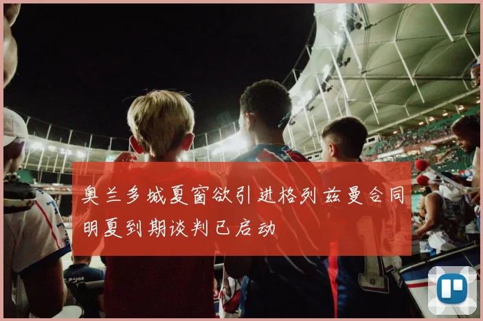 奥兰多城夏窗欲引进格列兹曼合同明夏到期谈判已启动
