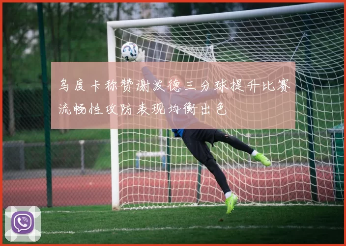 乌度卡称赞谢泼德三分球提升比赛流畅性攻防表现均衡出色