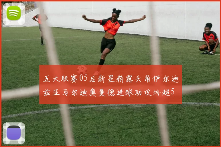 五大联赛05后新星崭露头角伊尔迪兹亚马尔迪奥曼德进球助攻均超5