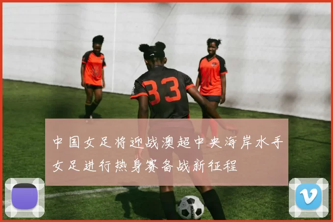 中国女足将迎战澳超中央海岸水手女足进行热身赛备战新征程