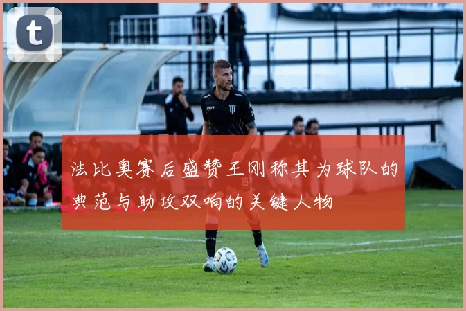 法比奥赛后盛赞王刚称其为球队的典范与助攻双响的关键人物