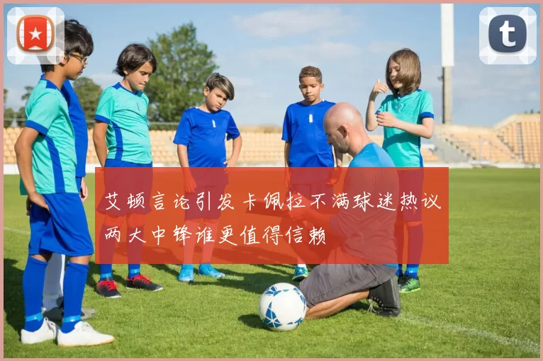 艾顿言论引发卡佩拉不满球迷热议两大中锋谁更值得信赖