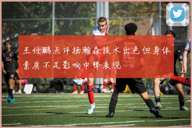 王仕鹏点评杨瀚森技术出色但身体素质不足影响中锋表现