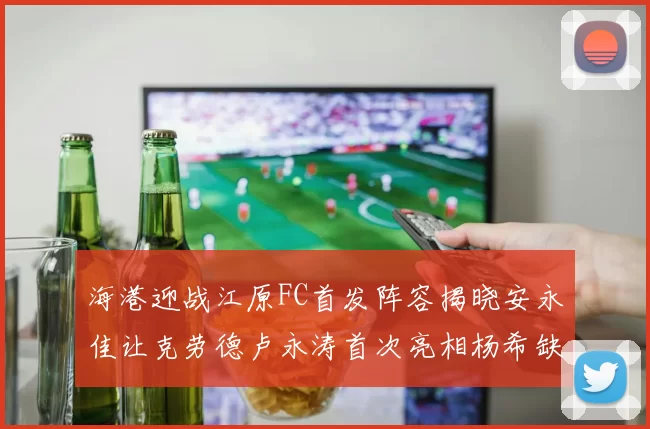 海港迎战江原FC首发阵容揭晓安永佳让克劳德卢永涛首次亮相杨希缺席